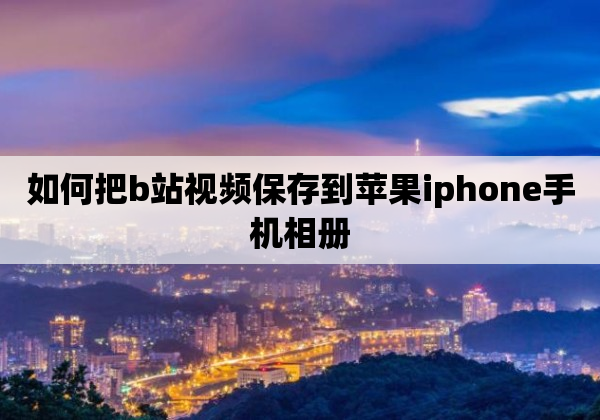 如何把b站视频保存到苹果iphone手机相册